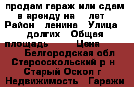 продам гараж или сдам в аренду на 100лет › Район ­ ленина › Улица ­ долгих › Общая площадь ­ 34 › Цена ­ 100 000 - Белгородская обл., Старооскольский р-н, Старый Оскол г. Недвижимость » Гаражи   . Белгородская обл.